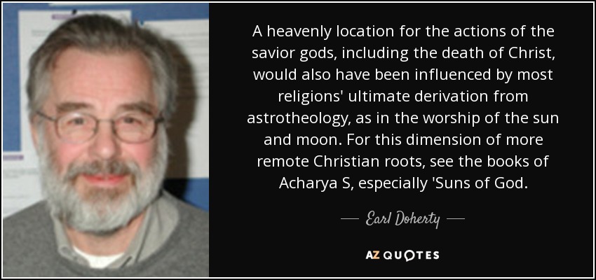 A heavenly location for the actions of the savior gods, including the death of Christ, would also have been influenced by most religions' ultimate derivation from astrotheology, as in the worship of the sun and moon. For this dimension of more remote Christian roots, see the books of Acharya S, especially 'Suns of God. - Earl Doherty