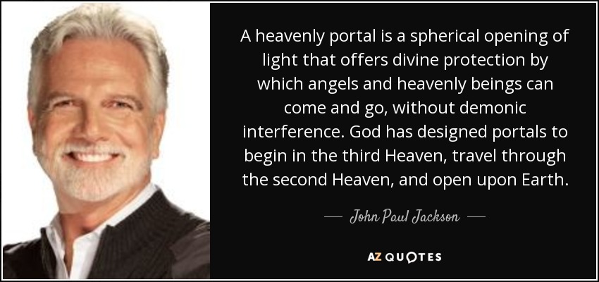 A heavenly portal is a spherical opening of light that offers divine protection by which angels and heavenly beings can come and go, without demonic interference. God has designed portals to begin in the third Heaven, travel through the second Heaven, and open upon Earth. - John Paul Jackson