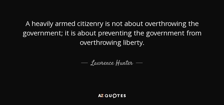 A heavily armed citizenry is not about overthrowing the government; it is about preventing the government from overthrowing liberty. - Lawrence Hunter