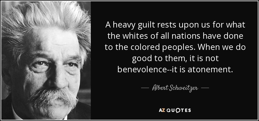 A heavy guilt rests upon us for what the whites of all nations have done to the colored peoples. When we do good to them, it is not benevolence--it is atonement. - Albert Schweitzer