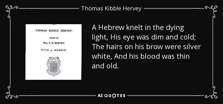 A Hebrew knelt in the dying light, His eye was dim and cold; The hairs on his brow were silver white, And his blood was thin and old. - Thomas Kibble Hervey