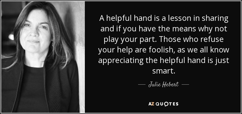 A helpful hand is a lesson in sharing and if you have the means why not play your part. Those who refuse your help are foolish, as we all know appreciating the helpful hand is just smart. - Julie Hebert