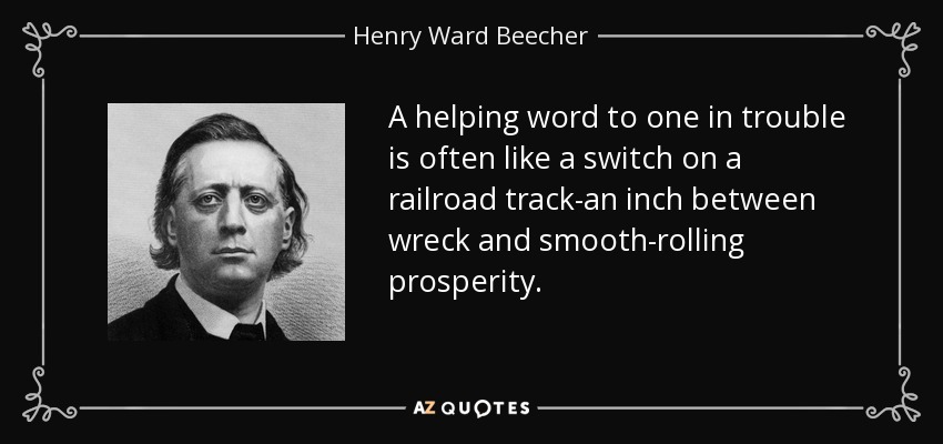 A helping word to one in trouble is often like a switch on a railroad track-an inch between wreck and smooth-rolling prosperity. - Henry Ward Beecher
