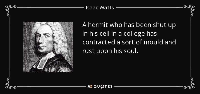 A hermit who has been shut up in his cell in a college has contracted a sort of mould and rust upon his soul. - Isaac Watts