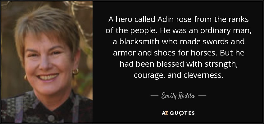 A hero called Adin rose from the ranks of the people. He was an ordinary man, a blacksmith who made swords and armor and shoes for horses. But he had been blessed with strsngth, courage, and cleverness. - Emily Rodda