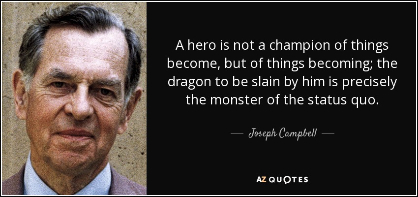 A hero is not a champion of things become, but of things becoming; the dragon to be slain by him is precisely the monster of the status quo. - Joseph Campbell