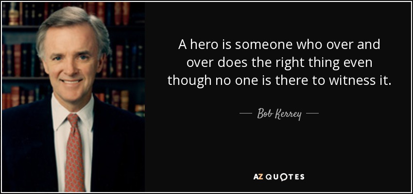A hero is someone who over and over does the right thing even though no one is there to witness it. - Bob Kerrey