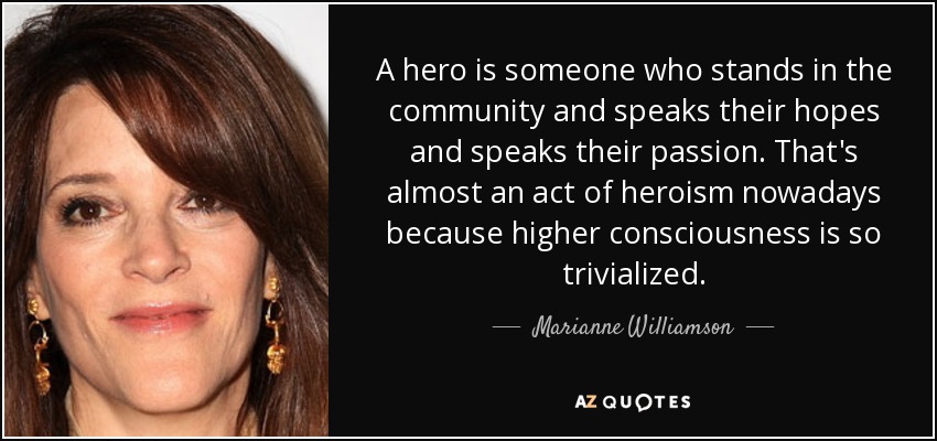 A hero is someone who stands in the community and speaks their hopes and speaks their passion. That's almost an act of heroism nowadays because higher consciousness is so trivialized. - Marianne Williamson