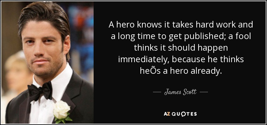 A hero knows it takes hard work and a long time to get published; a fool thinks it should happen immediately, because he thinks heÕs a hero already. - James Scott