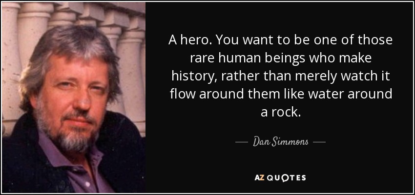 A hero. You want to be one of those rare human beings who make history, rather than merely watch it flow around them like water around a rock. - Dan Simmons