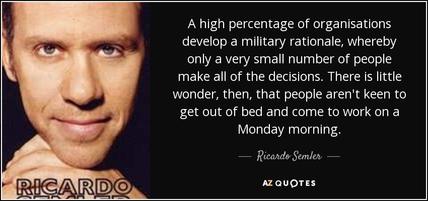 A high percentage of organisations develop a military rationale, whereby only a very small number of people make all of the decisions. There is little wonder, then, that people aren't keen to get out of bed and come to work on a Monday morning. - Ricardo Semler