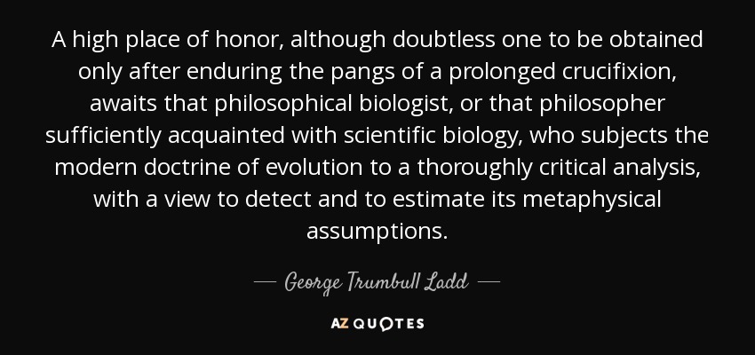 A high place of honor, although doubtless one to be obtained only after enduring the pangs of a prolonged crucifixion, awaits that philosophical biologist, or that philosopher sufficiently acquainted with scientific biology, who subjects the modern doctrine of evolution to a thoroughly critical analysis, with a view to detect and to estimate its metaphysical assumptions. - George Trumbull Ladd