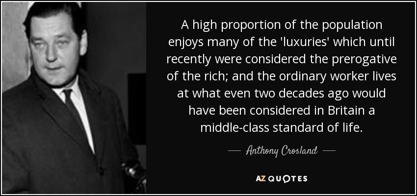 A high proportion of the population enjoys many of the 'luxuries' which until recently were considered the prerogative of the rich; and the ordinary worker lives at what even two decades ago would have been considered in Britain a middle-class standard of life. - Anthony Crosland