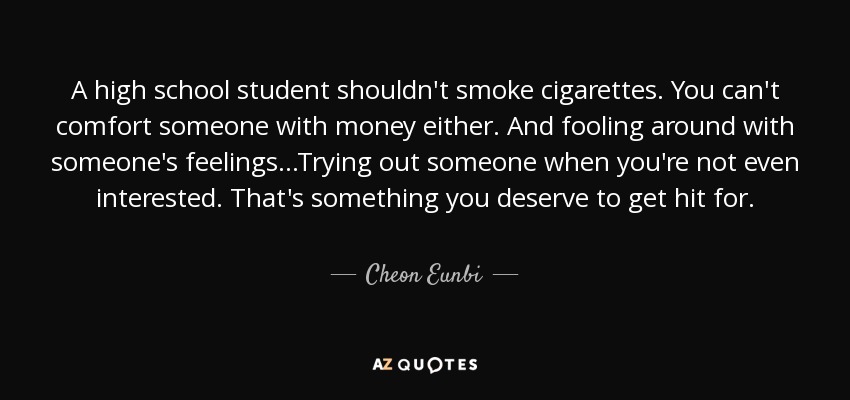 A high school student shouldn't smoke cigarettes. You can't comfort someone with money either. And fooling around with someone's feelings...Trying out someone when you're not even interested. That's something you deserve to get hit for. - Cheon Eunbi