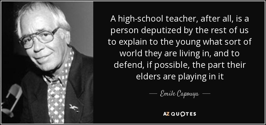 A high-school teacher, after all, is a person deputized by the rest of us to explain to the young what sort of world they are living in, and to defend, if possible, the part their elders are playing in it - Emile Capouya