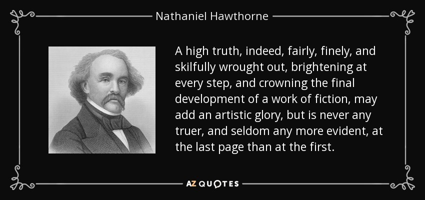 A high truth, indeed, fairly, finely, and skilfully wrought out, brightening at every step, and crowning the final development of a work of fiction, may add an artistic glory, but is never any truer, and seldom any more evident, at the last page than at the first. - Nathaniel Hawthorne
