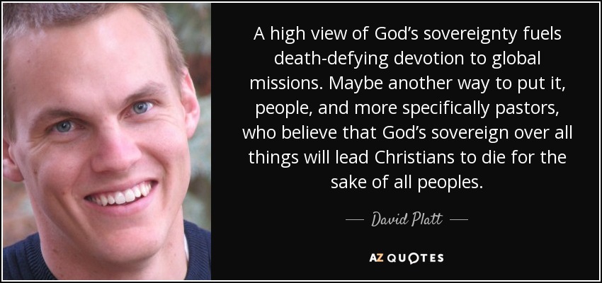 A high view of God’s sovereignty fuels death-defying devotion to global missions. Maybe another way to put it, people, and more specifically pastors, who believe that God’s sovereign over all things will lead Christians to die for the sake of all peoples. - David Platt