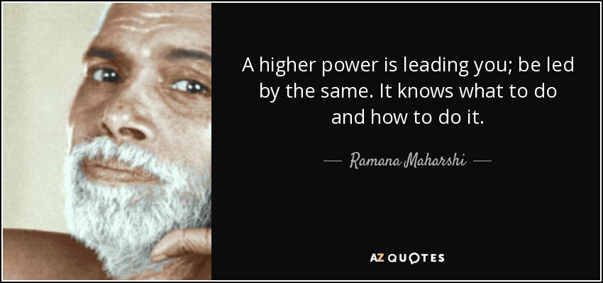 A higher power is leading you; be led by the same. It knows what to do and how to do it. - Ramana Maharshi
