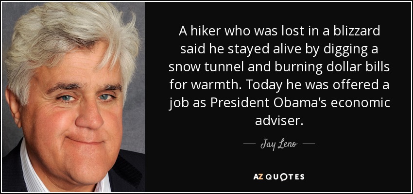 A hiker who was lost in a blizzard said he stayed alive by digging a snow tunnel and burning dollar bills for warmth. Today he was offered a job as President Obama's economic adviser. - Jay Leno