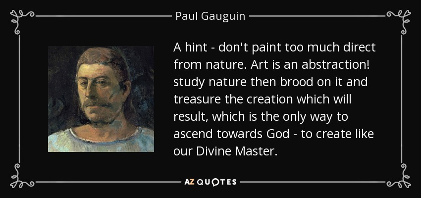 A hint - don't paint too much direct from nature. Art is an abstraction! study nature then brood on it and treasure the creation which will result, which is the only way to ascend towards God - to create like our Divine Master. - Paul Gauguin