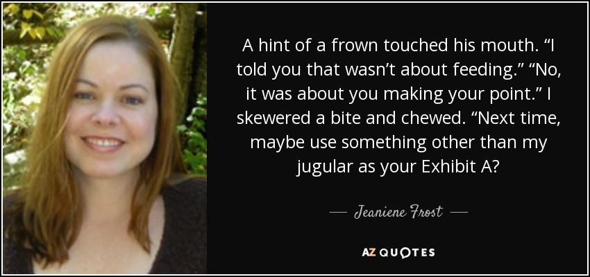 A hint of a frown touched his mouth. “I told you that wasn’t about feeding.” “No, it was about you making your point.” I skewered a bite and chewed. “Next time, maybe use something other than my jugular as your Exhibit A? - Jeaniene Frost