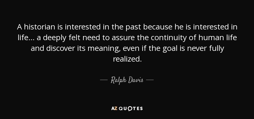 A historian is interested in the past because he is interested in life... a deeply felt need to assure the continuity of human life and discover its meaning, even if the goal is never fully realized. - Ralph Davis