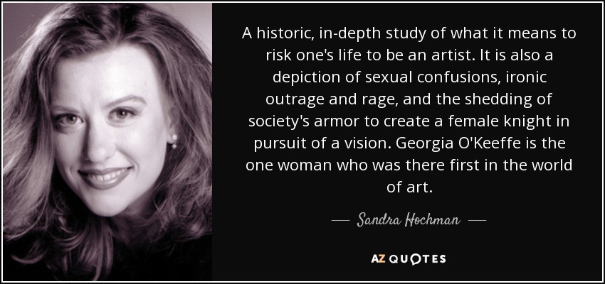 A historic, in-depth study of what it means to risk one's life to be an artist. It is also a depiction of sexual confusions, ironic outrage and rage, and the shedding of society's armor to create a female knight in pursuit of a vision. Georgia O'Keeffe is the one woman who was there first in the world of art. - Sandra Hochman