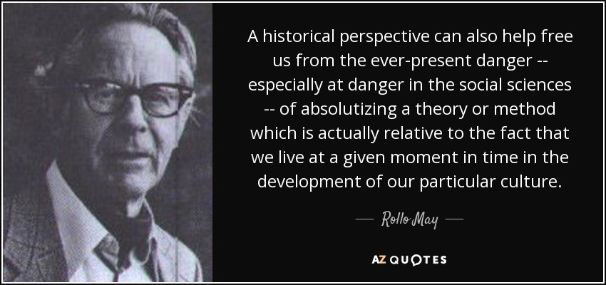 A historical perspective can also help free us from the ever-present danger -- especially at danger in the social sciences -- of absolutizing a theory or method which is actually relative to the fact that we live at a given moment in time in the development of our particular culture. - Rollo May