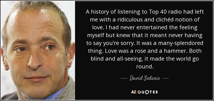 A history of listening to Top 40 radio had left me with a ridiculous and clichéd notion of love. I had never entertained the feeling myself but knew that it meant never having to say you're sorry. It was a many-splendored thing. Love was a rose and a hammer. Both blind and all-seeing, it made the world go round. - David Sedaris