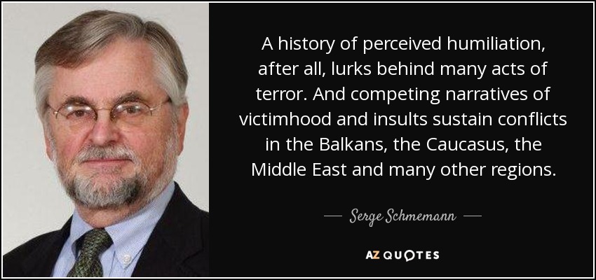 A history of perceived humiliation, after all, lurks behind many acts of terror. And competing narratives of victimhood and insults sustain conflicts in the Balkans, the Caucasus, the Middle East and many other regions. - Serge Schmemann
