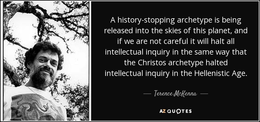 A history-stopping archetype is being released into the skies of this planet, and if we are not careful it will halt all intellectual inquiry in the same way that the Christos archetype halted intellectual inquiry in the Hellenistic Age. - Terence McKenna