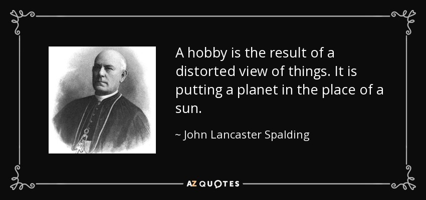 A hobby is the result of a distorted view of things. It is putting a planet in the place of a sun. - John Lancaster Spalding