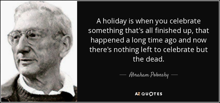 A holiday is when you celebrate something that's all finished up, that happened a long time ago and now there's nothing left to celebrate but the dead. - Abraham Polonsky