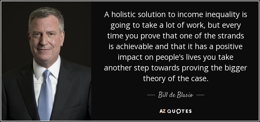 A holistic solution to income inequality is going to take a lot of work, but every time you prove that one of the strands is achievable and that it has a positive impact on people's lives you take another step towards proving the bigger theory of the case. - Bill de Blasio