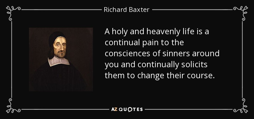 A holy and heavenly life is a continual pain to the consciences of sinners around you and continually solicits them to change their course. - Richard Baxter