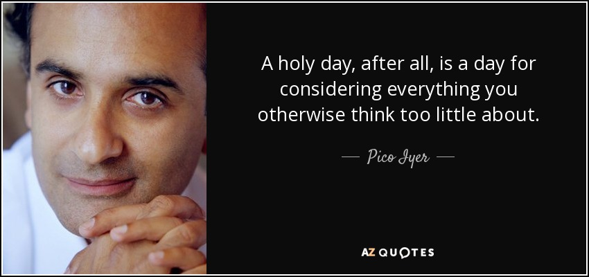 A holy day, after all, is a day for considering everything you otherwise think too little about. - Pico Iyer
