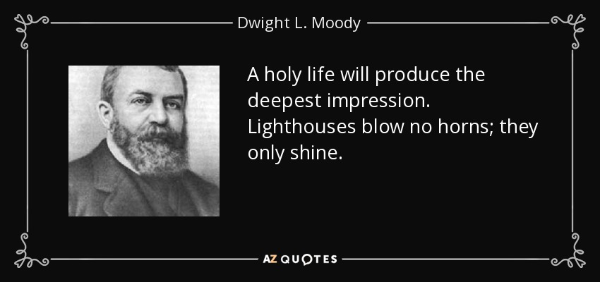 A holy life will produce the deepest impression. Lighthouses blow no horns; they only shine. - Dwight L. Moody
