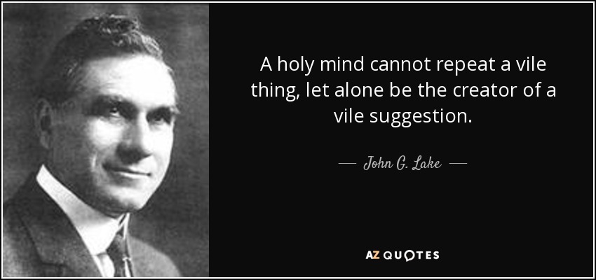 A holy mind cannot repeat a vile thing, let alone be the creator of a vile suggestion. - John G. Lake