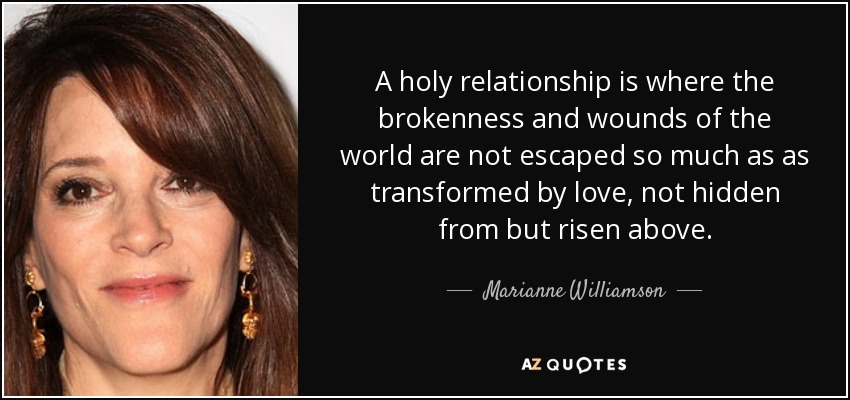 A holy relationship is where the brokenness and wounds of the world are not escaped so much as as transformed by love, not hidden from but risen above. - Marianne Williamson