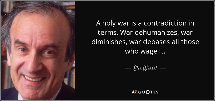 A holy war is a contradiction in terms. War dehumanizes, war diminishes, war debases all those who wage it. - Elie Wiesel