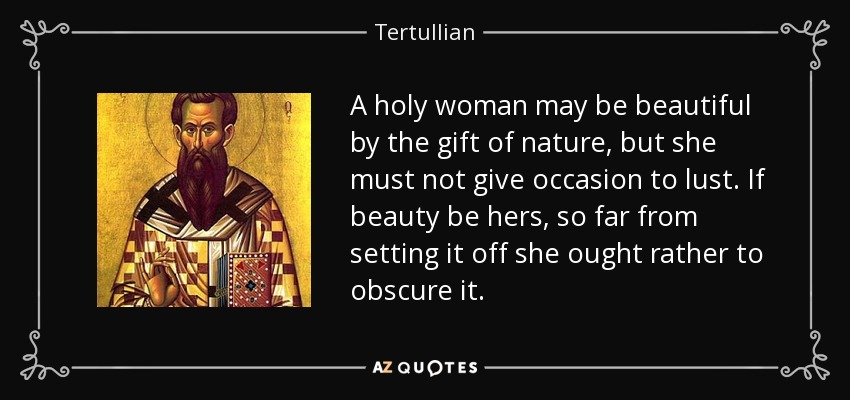 A holy woman may be beautiful by the gift of nature, but she must not give occasion to lust. If beauty be hers, so far from setting it off she ought rather to obscure it. - Tertullian
