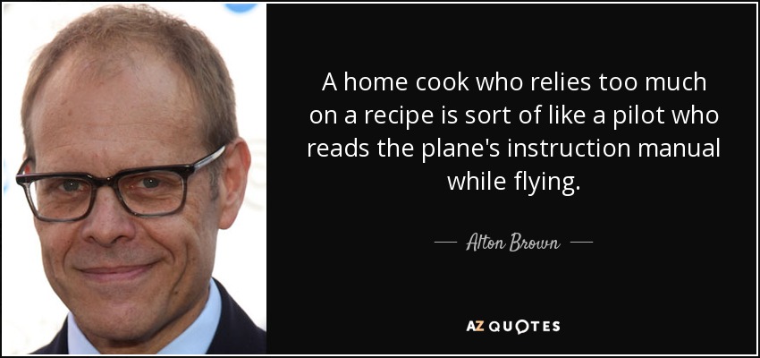A home cook who relies too much on a recipe is sort of like a pilot who reads the plane's instruction manual while flying. - Alton Brown