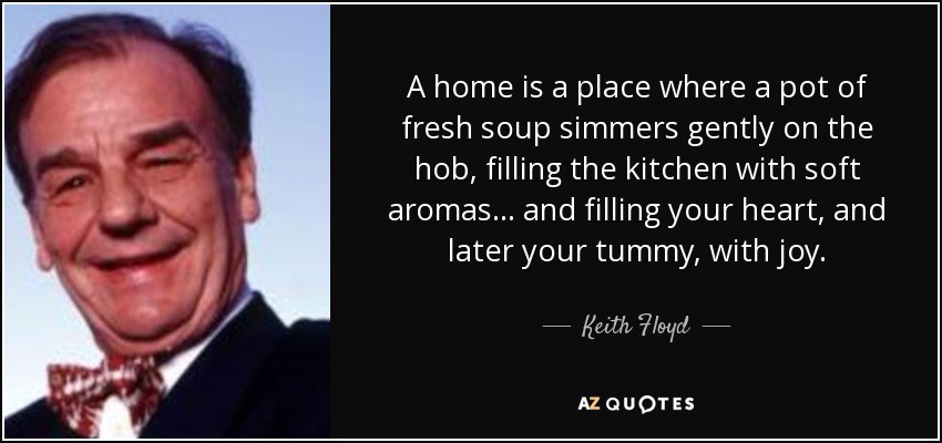A home is a place where a pot of fresh soup simmers gently on the hob, filling the kitchen with soft aromas . . . and filling your heart, and later your tummy, with joy. - Keith Floyd