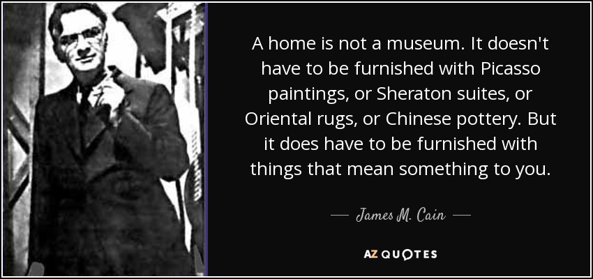 A home is not a museum. It doesn't have to be furnished with Picasso paintings, or Sheraton suites, or Oriental rugs, or Chinese pottery. But it does have to be furnished with things that mean something to you. - James M. Cain