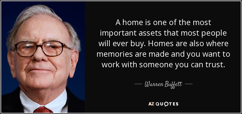 A home is one of the most important assets that most people will ever buy. Homes are also where memories are made and you want to work with someone you can trust. - Warren Buffett