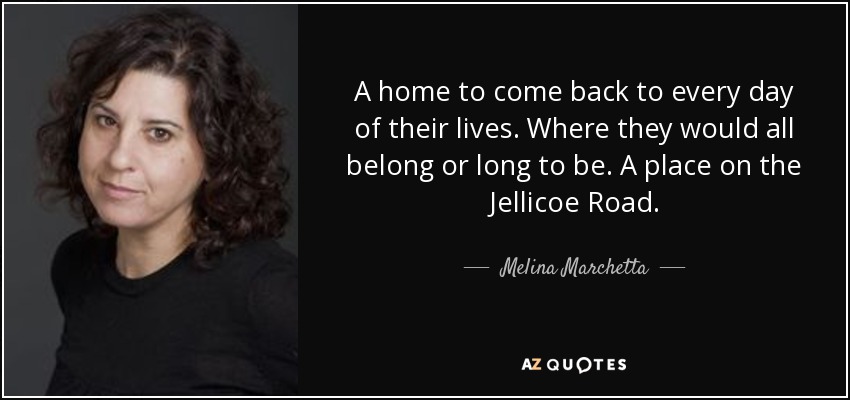 A home to come back to every day of their lives. Where they would all belong or long to be. A place on the Jellicoe Road. - Melina Marchetta