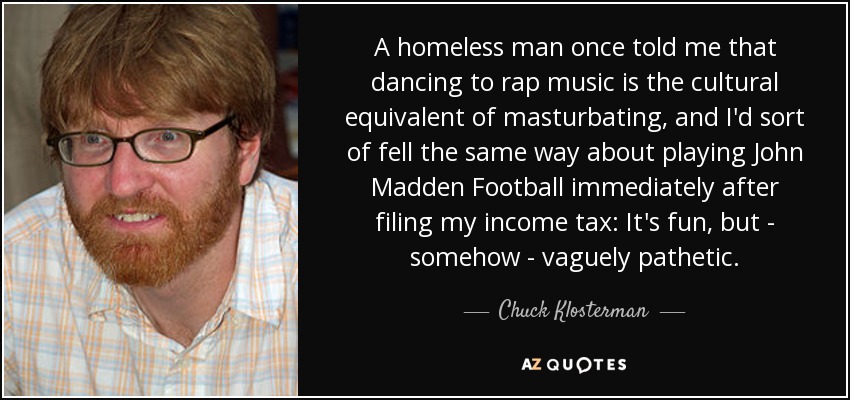 A homeless man once told me that dancing to rap music is the cultural equivalent of masturbating, and I'd sort of fell the same way about playing John Madden Football immediately after filing my income tax: It's fun, but - somehow - vaguely pathetic. - Chuck Klosterman