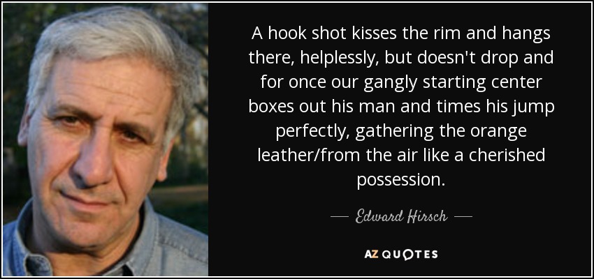 A hook shot kisses the rim and hangs there, helplessly, but doesn't drop and for once our gangly starting center boxes out his man and times his jump perfectly, gathering the orange leather/from the air like a cherished possession. - Edward Hirsch