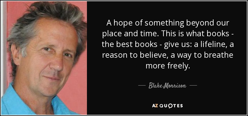 A hope of something beyond our place and time. This is what books - the best books - give us: a lifeline, a reason to believe, a way to breathe more freely. - Blake Morrison
