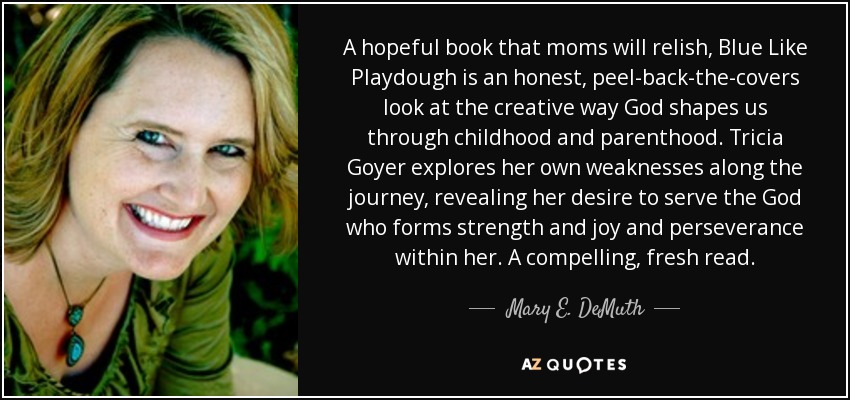 A hopeful book that moms will relish, Blue Like Playdough is an honest, peel-back-the-covers look at the creative way God shapes us through childhood and parenthood. Tricia Goyer explores her own weaknesses along the journey, revealing her desire to serve the God who forms strength and joy and perseverance within her. A compelling, fresh read. - Mary E. DeMuth